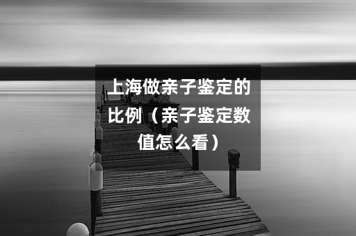 上海做亲子鉴定的比例（亲子鉴定数值怎么看）