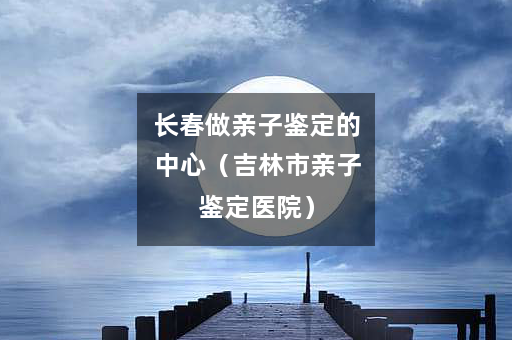 长春做亲子鉴定的中心（吉林市亲子鉴定医院）
