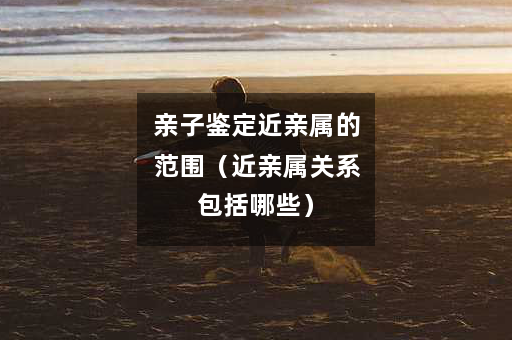 亲子鉴定近亲属的范围（近亲属关系包括哪些）