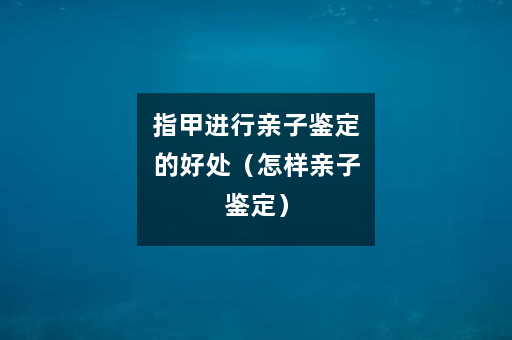 指甲进行亲子鉴定的好处（怎样亲子鉴定）