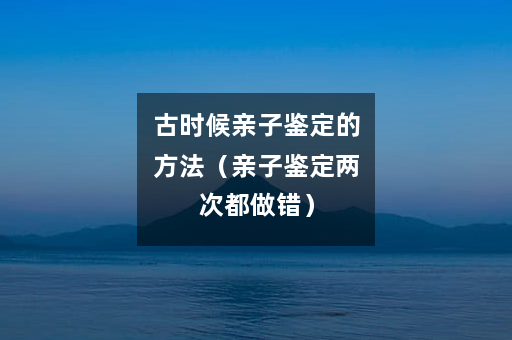 古时候亲子鉴定的方法（亲子鉴定两次都做错）