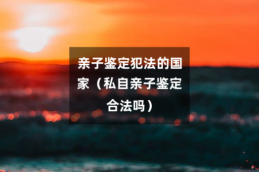 亲子鉴定犯法的国家（私自亲子鉴定合法吗）