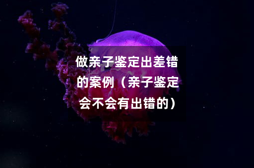 做亲子鉴定出差错的案例（亲子鉴定会不会有出错的）