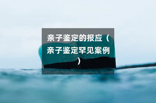 亲子鉴定的报应（亲子鉴定罕见案例）