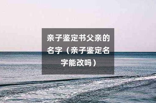 亲子鉴定书父亲的名字（亲子鉴定名字能改吗）
