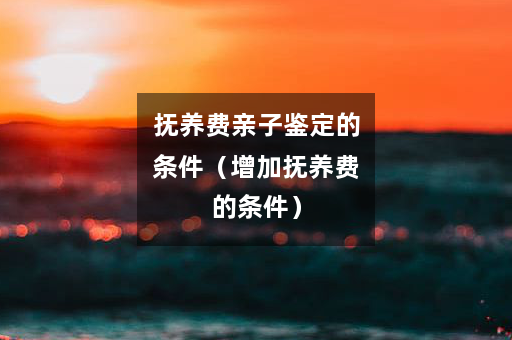 抚养费亲子鉴定的条件（增加抚养费的条件）