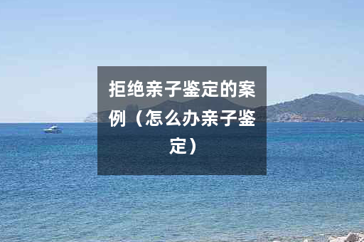 拒绝亲子鉴定的案例（怎么办亲子鉴定）