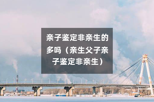亲子鉴定非亲生的多吗（亲生父子亲子鉴定非亲生）