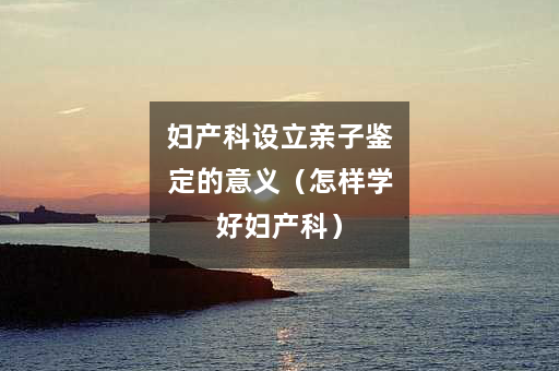 妇产科设立亲子鉴定的意义（怎样学好妇产科）