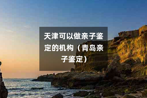 天津可以做亲子鉴定的机构（青岛亲子鉴定）