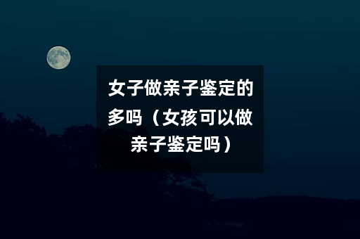 女子做亲子鉴定的多吗（女孩可以做亲子鉴定吗）
