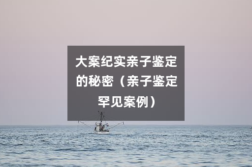 大案纪实亲子鉴定的秘密（亲子鉴定罕见案例）