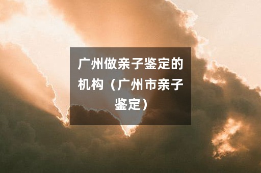 广州做亲子鉴定的机构（广州市亲子鉴定）