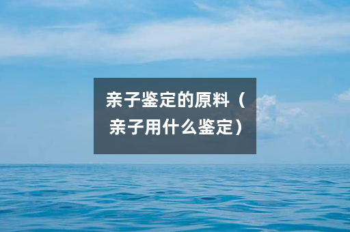 亲子鉴定的原料(亲子用什么鉴定) 亲子鉴定的原料(亲子用什么鉴定)