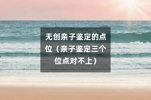 无创亲子鉴定的点位（亲子鉴定三个位点对不上）