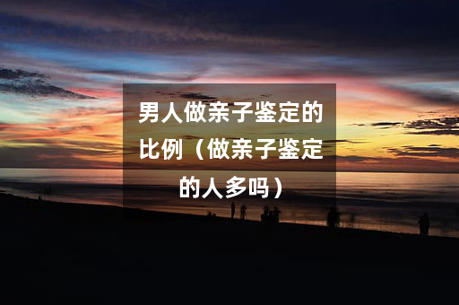 男人做亲子鉴定的比例（做亲子鉴定的人多吗）