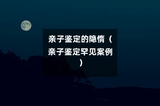 亲子鉴定的隐惰(亲子鉴定罕见案例) 亲子鉴定的隐惰(亲子鉴定罕见案例)