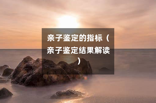 亲子鉴定的指标（亲子鉴定结果解读）