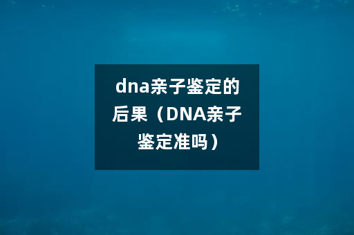 dna亲子鉴定的后果（DNA亲子鉴定准吗）