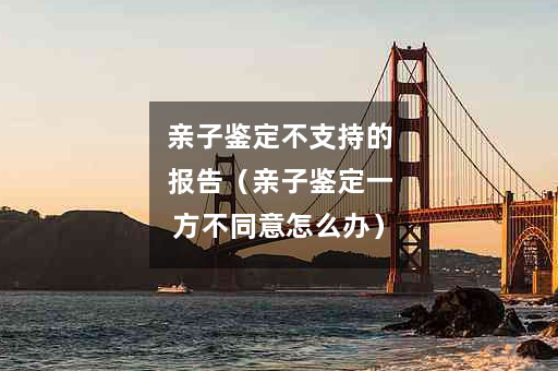 亲子鉴定不支持的报告（亲子鉴定一方不同意怎么办）