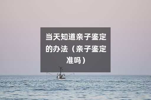 当天知道亲子鉴定的办法（亲子鉴定准吗）