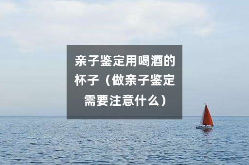 亲子鉴定用喝酒的杯子（做亲子鉴定需要注意什么）