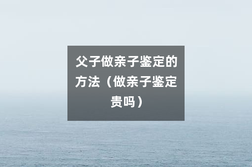 父子做亲子鉴定的方法（做亲子鉴定贵吗）