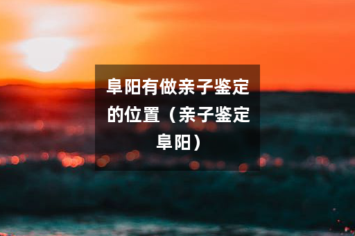 阜阳有做亲子鉴定的位置（亲子鉴定阜阳）