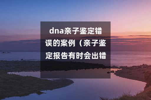 dna亲子鉴定错误的案例（亲子鉴定报告有时会出错吗）