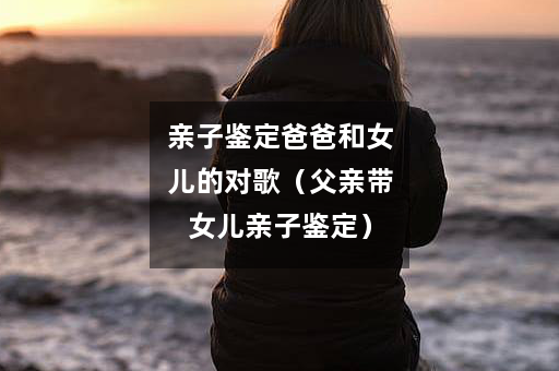 亲子鉴定爸爸和女儿的对歌（父亲带女儿亲子鉴定）