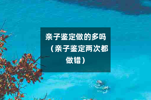 亲子鉴定做的多吗（亲子鉴定两次都做错）