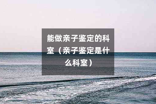 能做亲子鉴定的科室（亲子鉴定是什么科室）