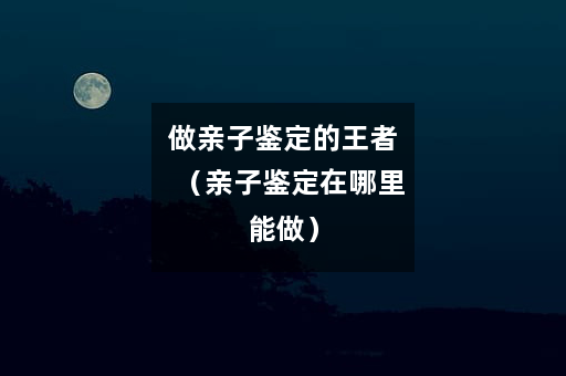 做亲子鉴定的王者（亲子鉴定在哪里能做）