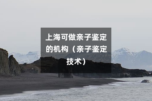 上海可做亲子鉴定的机构（亲子鉴定技术）