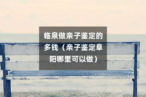 临泉做亲子鉴定的多钱（亲子鉴定阜阳哪里可以做）