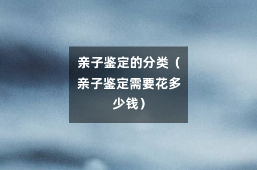 亲子鉴定的分类（亲子鉴定需要花多少钱）