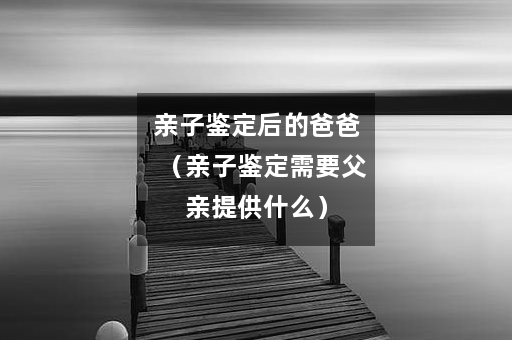 亲子鉴定后的爸爸（亲子鉴定需要父亲提供什么）