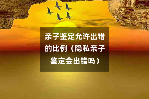 亲子鉴定允许出错的比例（隐私亲子鉴定会出错吗）